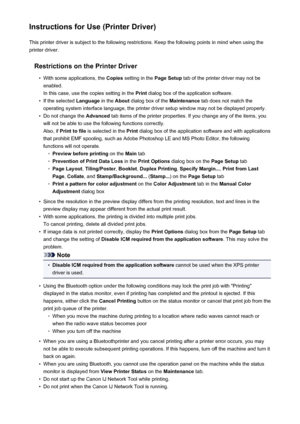 Page 91Instructions for Use (Printer Driver)This printer driver is subject to the following restrictions. Keep the following points in mind when using the
printer driver.
Restrictions on the Printer Driver•
With some applications, the  Copies setting in the  Page Setup tab of the printer driver may not be
enabled.
In this case, use the copies setting in the  Print dialog box of the application software.
•
If the selected  Language in the About dialog box of the  Maintenance tab does not match the
operating...