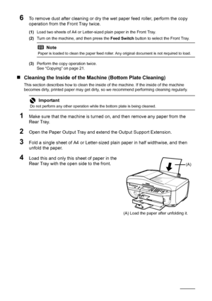 Page 10298Routine Maintenance
6To remove dust after cleaning or dry the wet paper feed roller, perform the copy 
operation from the Front Tray twice.
(1)Load two sheets of A4 or Letter-sized plain paper in the Front Tray.
(2) Turn on the machine, and then press the  Feed Switch button to select the Front Tray.
(3) Perform the copy operation twice.
See “Copying” on page 21.
„Cleaning the Inside of the M achine (Bottom Plate Cleaning)
This section describes how to clean the inside  of the machine. If the inside of...