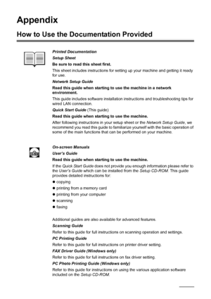 Page 130126Appendix
Appendix
How to Use the Documentation Provided
Printed Documentation
Setup Sheet
Be sure to read this sheet first.
This sheet includes instructions for setting up your machine and getting it ready 
for use.
Network Setup Guide
Read this guide when starting to use the machine in a network 
environment.
This guide includes software installation instructions and troubleshooting tips for 
wired LAN connection.
Quick Start Guide (This guide)
Read this guide when starting to use the machine.
After...