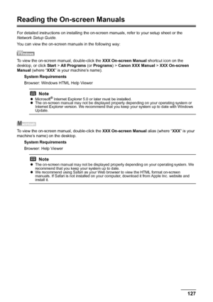 Page 131127 Appendix
Reading the On-screen Manuals
For detailed instructions on installing the on-screen manuals, refer to your setup sheet or the 
Network Setup Guide.
You can view the on-screen manuals in the following way:
To view the on-screen manual, double-click the XXX On-screen Manual shortcut icon on the 
desktop, or click Start > All Programs (or Programs) > Canon XXX Manual > XXX On-screen 
Manual (where “XXX” is your machine’s name).
System Requirements
Browser: Windows HTML Help Viewer
To view the...