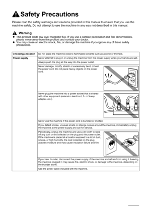 Page 136132Safety Precautions
Safety Precautions
Please read the safety warnings and cautions provided in this manual to ensure that you use the 
machine safely. Do not attempt to use the machine in any way not described in this manual.
Warning
zThis product emits low level magnetic flux. If you use a cardiac pacemaker and feel abnormalities, 
please move away from this product and consult your doctor.
zYou may cause an electric shock, fire, or damage the machine if you ignore any of these safety 
precautions....