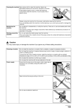 Page 137133 Safety Precautions
Cleaning the machineUse a damp cloth to clean the machine. Never use 
flammable solvents such as alcohol, benzene or thinners.
If flammable solvents come in contact with electrical 
components inside the machine, it could cause a fire or 
electric shock.
Always unplug the machine from the power outlet before cleaning the machine.
If you accidentally switch the machine on while cleaning it, you could injure yourself or damage the 
machine.
Maintaining the 
machineDo not attempt to...