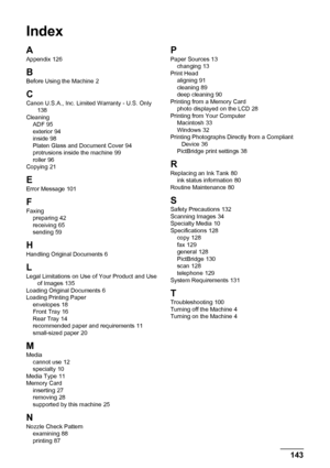 Page 147143
Index
Index
A
Appendix 126
B
Before Using the Machine 2
CCanon U.S.A., Inc. Limited Warranty - U.S. Only 138
Cleaning ADF
 95
exterior 94
inside 98
Platen Glass and Document Cover 94
protrusions inside the machine 99
roller 96
Copying 21
E
Error Message 101
F
Faxing preparing 42
receiving 65
sending 59
HHandling Original Documents 6
L
Legal Limitations on Use of Your Product and Use  of Images 135
Loading Original Documents 6
Loading Printing Paper envelopes
 18
Front Tray 16
Rear Tray 14
recommended...