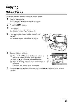 Page 2521
Copying
Copying
Making Copies
This section describes the ba sic procedure to make copies.
1Turn on the machine.
See “Turning the Machine On and Off” on page 4.
2Press the COPY button.
3Load paper.
See “Loading Printing Paper” on page 10.
4Load the original on the Platen Glass (A) or 
the ADF.
See “Loading Original Documents” on page 6.
5Specify the copy settings.
(1)Press the  { or  } button or the Numeric buttons to 
specify the number of  copies (max. 99 copies).
(2) Press the  [ or  ] button to...