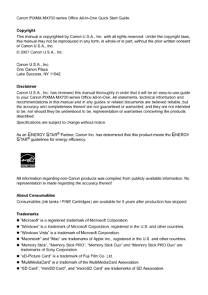 Page 4Canon PIXMA MX700 series Office All-In-One Quick Start Guide.
Copyright
This manual is copyrighted by Canon U.S.A., Inc. with all rights reserved. Under the copyright laws, 
this manual may not be reproduced in any form, in whole or in part, without the prior written consent 
of Canon U.S.A., Inc.
© 2007 Canon U.S.A., Inc.
Canon U.S.A., Inc.
One Canon Plaza
Lake Success, NY 11042
Disclaimer
Canon U.S.A., Inc. has reviewed this manual thoroughly in order that it will be an easy-to-use guide 
to your Canon...