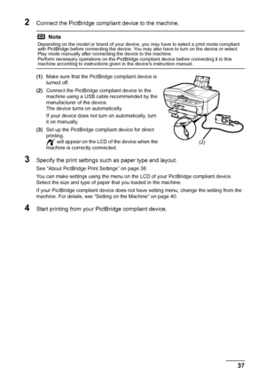 Page 4137
Printing Photographs Direct ly from a Compliant Device
2Connect the PictBridge compliant device to the machine.
(1)Make sure that the PictBridge compliant device is 
turned off.
(2) Connect the PictBridge compliant device to the 
machine using a USB cable recommended by the 
manufacturer of the device.
The device turns on automatically.
If your device does not turn on automatically, turn 
it on manually.
(3) Set up the PictBridge compliant device for direct 
printing.
 will appear on the LCD of the...