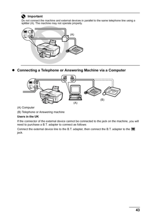 Page 4743 Faxing
zConnecting a Telephone or Answering Machine via a Computer
(A) Computer
(B) Telephone or Answering machine
Users in the UK
If the connector of the external device cannot be connected to the jack on the machine, you will 
need to purchase a B.T. adapter to connect as follows:
Connect the external device line to the B.T. adapter, then connect the B.T. adapter to the   
jack.
Important
Do not connect the machine and external devices in parallel to the same telephone line using a 
splitter (A)....