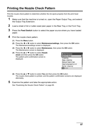 Page 9187
Routine Maintenance
Printing the Nozzle Check Pattern
Print the nozzle check pattern to determine whet her the ink ejects properly from the print head 
nozzles.
1Make sure that the machine is turned on,  open the Paper Output Tray, and extend 
the Output Tray Extension.
2Load a sheet of A4 or Letter-sized plain paper in the Rear Tray or the Front Tray.
3Press the  Feed Switch  button to select the paper source where you have loaded 
paper.
4Print the nozzle check pattern.
(1) Press the  Menu button....