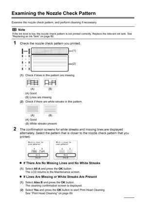 Page 9288Routine Maintenance
Examining the Nozzle Check Pattern
Examine the nozzle check pattern,  and perform cleaning if necessary.
1Check the nozzle check pattern you printed.
(1)Check if lines in this pattern are missing.
(A) Good
(B) Lines are missing
(2) Check if there are white streaks in this pattern.
(A) Good
(B) White streaks present
2The confirmation screens for white streaks and missing lines are displayed 
alternately. Select the pattern that is closer to the nozzle check pattern that you...