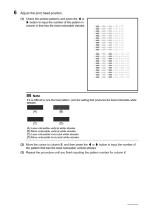 Page 9692Routine Maintenance
6Adjust the print head position.
(1)Check the printed patterns and press the [ or 
] button to input the number of the pattern in 
column A that has the least noticeable streaks.
(2)Move the cursor to column B, and then press the [ or ] button to input the number of 
the pattern that has the least noticeable vertical streaks.
(3)Repeat the procedure until you finish inputting the pattern number for column K.
Note
If it is difficult to pick the best pattern, pick the setting that...