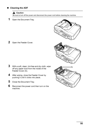 Page 9995 Routine Maintenance
„Cleaning the ADF
1Open the Document Tray.
2Open the Feeder Cover.
3With a soft, clean, lint-free and dry cloth, wipe 
off any paper dust from the inside of the 
Feeder Cover (A).
4After wiping, close the Feeder Cover by 
pushing it until it clicks into place.
5Close the Document Tray.
6Reconnect the power cord then turn on the 
machine.
Caution
Be sure to turn off the power and disconnect the power cord before cleaning the machine.
(A)
 