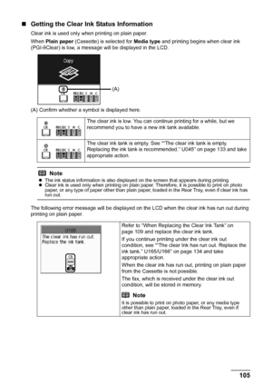 Page 109105
Routine Maintenance
„ Getting the Clear Ink Status Information
Clear ink is used only when printing on plain paper.
When  Plain paper  (Cassette) is selected for  Media type and printing begins when clear ink 
(PGI-9Clear) is low, a message will be displayed in the LCD.
(A) Confirm whether a symbol is displayed here.
The following error message will be displayed on  the LCD when the clear ink has run out during 
printing on plain paper. The clear ink is low. You can continue printing for a while, but...