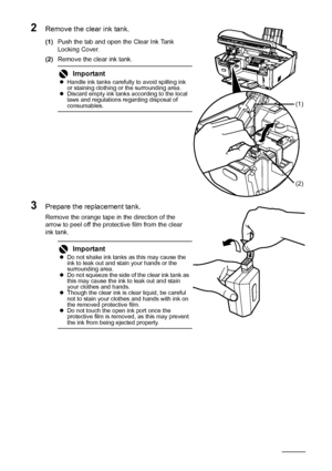 Page 114110Routine Maintenance
2Remove the clear ink tank.
(1)Push the tab and open the Clear Ink Tank 
Locking Cover.
(2)Remove the clear ink tank.
3Prepare the replacement tank.
Remove the orange tape in the direction of the 
arrow to peel off the protective film from the clear 
ink tank.
ImportantzHandle ink tanks carefully to avoid spilling ink 
or staining clothing or the surrounding area.
zDiscard empty ink tanks according to the local 
laws and regulations regarding disposal of 
consumables.
ImportantzDo...