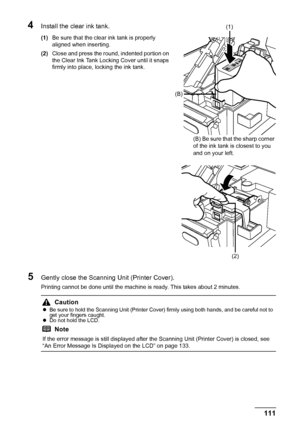 Page 115111
Routine Maintenance
4Install the clear ink tank.
(1) Be sure that the clear ink tank is properly 
aligned when inserting.
(2) Close and press the round, indented portion on 
the Clear Ink Tank Locking Cover until it snaps 
firmly into place, locking the ink tank.
5Gently close the Scanning Unit (Printer Cover).
Printing cannot be done until the machine is ready. This takes about 2 minutes.
Caution
zBe sure to hold the Scanning Unit (Printer Cover) firmly using both hands, and be careful not to 
get...