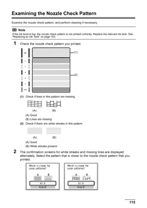 Page 119115
Routine Maintenance
Examining the Nozzle Check Pattern
Examine the nozzle check pattern,  and perform cleaning if necessary.
1Check the nozzle check pattern you printed.
(1)Check if lines in this pattern are missing.
(A) Good
(B) Lines are missing
(2) Check if there are white streaks in this pattern.
(A) Good
(B) White streaks present
2The confirmation screens for white streaks and missing lines are displayed 
alternately. Select the pattern that is closer to the nozzle check pattern that you...