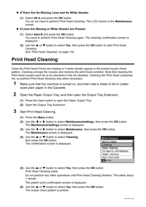 Page 120116Routine Maintenance
zIf There Are No Missing Lines and No White Streaks
(1) Select  All A and press the  OK button.
You do not need to perform Print Head Cleaning. The LCD returns to the  Maintenance 
screen.
z If Lines Are Missing or White Streaks Are Present
(1) Select  Also B  and press the  OK button.
You need to perform Print Head Cleaning  again. The cleaning confirmation screen is 
displayed.
(2) Use the  { or  } button to select  Ye s, then press the  OK button to start Print Head 
Cleaning....