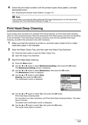 Page 121117
Routine Maintenance
4Check the print head condition with the printed nozzle check pattern, and take 
appropriate action.
See “Examining the Nozzle Check Pattern” on page 115.
Print Head Deep Cleaning
If print quality does not improve by standard  Print Head Cleaning, try Print Head Deep Cleaning, 
which is a more powerful process. Note that cl eaning the Print Head causes used ink to be absorbed 
in the ink absorber. Print Head Deep Cleaning consumes more ink than standard Print Head 
Cleaning, so...