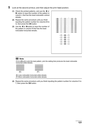 Page 125121 Routine Maintenance
5Look at the second printout, and then adjust the print head position.
(1)Check the printed patterns, and use the [ or 
] button to input the number of the pattern in 
column L that has the least noticeable vertical 
streaks. 
(2)Repeat the same procedure until you finish 
inputting the pattern number for columns M to 
Q, then press the OK button.
(3)Use the [ or ]button to input the number of 
the pattern in column R that has the least 
noticeable horizontal streaks.
(4)Repeat...