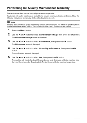 Page 126122Routine Maintenance
Performing Ink Quality Maintenance Manually
This section describes manual ink quality maintenance operation.
If automatic ink quality maintenance is disabled to prevent extensive vibration and noise, follow the 
following instructions to manually stir the inks about once a week.
1Press the Menu button.
2Use the [ or ] button to select Maintenance/settings, then press the OK button.
The Maintenance/settings screen is displayed.
3Use the [ or ] button to select Maintenance, then...