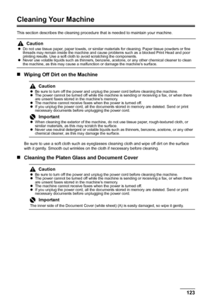 Page 127123 Routine Maintenance
Cleaning Your Machine
This section describes the cleaning procedure that is needed to maintain your machine.
„Wiping Off Dirt on the Machine
Be sure to use a soft cloth such as eyeglasses cleaning cloth and wipe off dirt on the surface 
with it gently. Smooth out wrinkles on the cloth if necessary before cleaning.
„Cleaning the Platen Glass and Document Cover
Caution
zDo not use tissue paper, paper towels, or similar materials for cleaning. Paper tissue powders or fine 
threads...