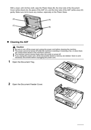 Page 128124Routine Maintenance
With a clean, soft, lint-free cloth, wipe the Platen Glass (B), the inner side of the Document 
Cover (white sheet) (A), the glass of the ADF (C), and the inner side of the ADF (white area) (D) 
gently. Make sure not to leave any residue, especially on the Platen Glass.
„Cleaning the ADF
1Open the Document Tray.
2Open the Document Feeder Cover.
Caution
zBe sure to turn off the power and unplug the power cord before cleaning the machine.
zThe power cannot be turned off while the...