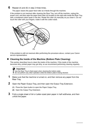 Page 130126Routine Maintenance
6Repeat (4) and (6) in step 2 three times.
The paper cleans the paper feed roller as it feeds through the machine.
If the problem is not resolved after cleaning the Rear Tray, turn off the machine, unplug the 
power cord, and then wipe the paper feed roller (A) located on the right side inside the Rear Tray 
with a moistened cotton swab or the like. Rotate the roller (A) manually as you clean it. Do not 
touch the roller with your fingers; rotate it with the cotton swab.
If the...