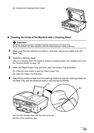 Page 133129
Routine Maintenance
(2) Reattach the Cleaning Sheet Holder.
zCleaning the Inside of the Machine with a Cleaning Sheet
1Make sure that the machine is turned on, and then remove any paper from the 
Rear Tray.
2Prepare a cleaning sheet.
Take out a cleaning sheet. For details on taking  out cleaning sheets, see “Installing and Using 
the Cleaning Sheets” on page 128.
3Open the Paper Output Tray, and then open the Output Tray Extension.
(1) Press the Open button to open the Paper Output Tray.
(2) Open the...