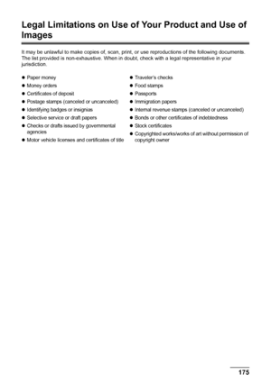 Page 179175 Appendix
Legal Limitations on Use of Your Product and Use of 
Images
It may be unlawful to make copies of, scan, print, or use reproductions of the following documents. 
The list provided is non-exhaustive. When in doubt, check with a legal representative in your 
jurisdiction.
zPaper money
zMoney orders
zCertificates of deposit
zPostage stamps (canceled or uncanceled)
zIdentifying badges or insignias
zSelective service or draft papers
zChecks or drafts issued by governmental 
agencies
zMotor vehicle...