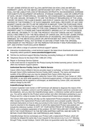 Page 183179 Appendix
ITS ASF. (SOME STATES DO NOT ALLOW LIMITATIONS ON HOW LONG AN IMPLIED 
WARRANTY LASTS, SO THE ABOVE LIMITATION MAY NOT APPLY TO YOU.) CANON USA 
SHALL NOT BE LIABLE FOR LOSS OF REVENUES OR PROFITS, INCONVENIENCE, EXPENSE 
FOR SUBSTITUTE EQUIPMENT OR SERVICE, STORAGE CHARGES, LOSS OR CORRUPTION 
OF DATA, OR ANY OTHER SPECIAL, INCIDENTAL OR CONSEQUENTIAL DAMAGES CAUSED 
BY THE USE, MISUSE, OR INABILITY TO USE THE PRODUCT REGARDLESS OF THE LEGAL 
THEORY ON WHICH THE CLAIM IS BASED, AND EVEN IF...