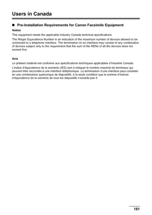 Page 185181 Appendix
Users in Canada
„Pre-Installation Requirements for Canon Facsimile Equipment
Notice
This equipment meets the applicable Industry Canada technical specifications. 
The Ringer Equivalence Number is an indication of the maximum number of devices allowed to be 
connected to a telephone interface. The termination on an interface may consist of any combination 
of devices subject only to the requirement that the sum of the RENs of all the devices does not 
exceed five.
Avis
Le présent matériel est...