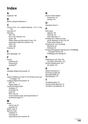 Page 187183
Index
Index
A
Appendix 168
B
Before Using the Machine 6
CCanon U.S.A., Inc. Limited Warranty - U.S. A. only 178
Card Slot 37
Cleaning ADF
 124
dirt on the machine 123
inside 126
Platen Glass and Document Cover 123
protrusions inside the machine 130
roller 125
sheet 128
Copying 32
E
Error Message 133
F
Faxing preparing 54
receiving 87
sending 77
HHandling Original Documents 16
LLegal Limitations on Use of Your Product and Use  of Images 175
Loading Original Documents 16
ADF 19
Platen Glass 17
Loading...