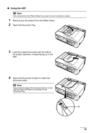 Page 2319 Before Using the Machine
„Using the ADF
1Remove any documents from the Platen Glass.
2Open the Document Tray.
3Load the original document with the side to 
be copied, scanned, or faxed facing up in the 
ADF.
4Adjust the Document Guides to match the 
document width.
Note
Set a document on the Platen Glass if you want to scan it at optimum quality.
Note
Ensure that the edge of the document stack is in line 
with the Paper Size Mark (A) imprinted on the 
Document Tray.
(A)
 