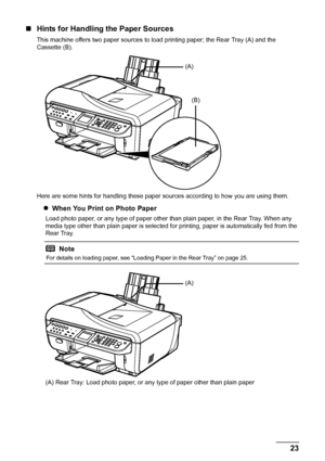 Page 2723
Before Using the Machine
„ Hints for Handling the Paper Sources
This machine offers two paper sources to load printing paper; the Rear Tray (A) and the 
Cassette (B).
Here are some hints for handling these paper s ources according to how you are using them.
zWhen You Print on Photo Paper
Load photo paper, or any type of paper other than plain paper, in the Rear Tray. When any 
media type other than plain paper is selected fo r printing, paper is automatically fed from the 
Rear Tray.
(A) Rear Tray:...