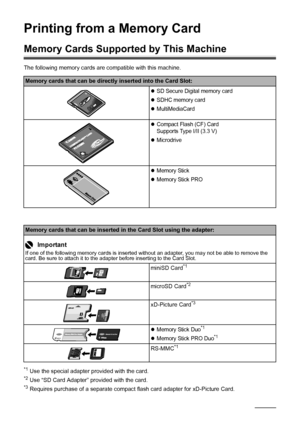 Page 4036Printing from a Memory Card
Printing from a Memory Card
Memory Cards Supported by This Machine
The following memory cards are compatible with this machine.
*1 Use the special adapter provided with the card.*2 Use “SD Card Adapter” provided with the card.*3 Requires purchase of a separate compact flash card adapter for xD-Picture Card.
Memory cards that can be directly inserted into the Card Slot:
zSD Secure Digital memory card
zSDHC memory card
zMultiMediaCard
zCompact Flash (CF) Card
Supports Type...