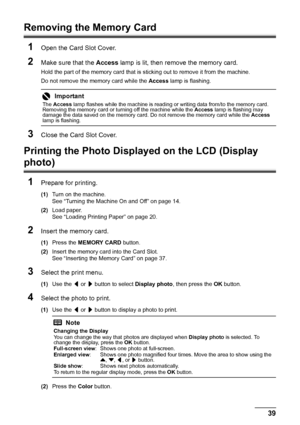 Page 4339
Printing from a Memory Card
Removing the Memory Card
1
Open the Card Slot Cover.
2Make sure that the  Access lamp is lit, then remove the memory card.
Hold the part of the memory card that is  sticking out to remove it from the machine.
Do not remove the memory card while the  Access lamp is flashing.
3Close the Card Slot Cover.
Printing the Photo Displ ayed on the LCD (Display 
photo)
1
Prepare for printing.
(1) Turn on the machine.
See “Turning the Machine On and Off” on page 14.
(2) Load paper.
See...