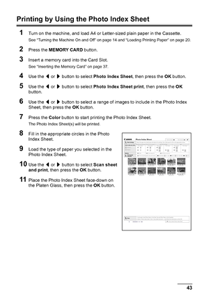 Page 4743
Printing from a Memory Card
Printing by Using the Photo Index Sheet
1
Turn on the machine, and load A4 or Letter-sized plain paper in the Cassette.
See “Turning the Machine On and Off” on page 14 and “Loading Printing Paper” on page 20.
2Press the  MEMORY CARD  button.
3Insert a memory card  into the Card Slot.
See “Inserting the Memory Card” on page 37.
4Use the [ or  ] button to select  Photo Index Sheet , then press the OK button.
5Use the  [ or  ] button to select  Photo Index Sheet print , then...