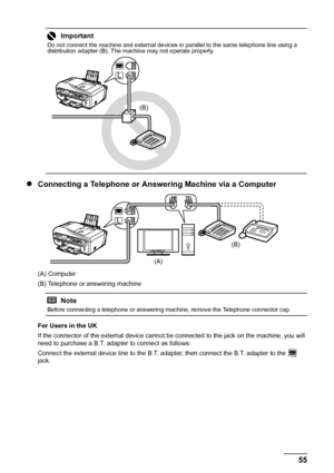 Page 5955 Faxing
zConnecting a Telephone or Answering Machine via a Computer
(A) Computer
(B) Telephone or answering machine
For Users in the UK
If the connector of the external device cannot be connected to the jack on the machine, you will 
need to purchase a B.T. adapter to connect as follows:
Connect the external device line to the B.T. adapter, then connect the B.T. adapter to the   
jack.
Important
Do not connect the machine and external devices in parallel to the same telephone line using a 
distribution...