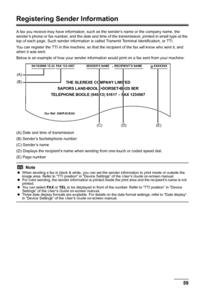 Page 6359 Faxing
Registering Sender Information
A fax you receive may have information, such as the sender’s name or the company name, the 
sender’s phone or fax number, and the date and time of the transmission, printed in small type at the 
top of each page. Such sender information is called Transmit Terminal Identification, or TTI.
You can register the TTI in this machine, so that the recipient of the fax will know who sent it, and 
when it was sent.
Below is an example of how your sender information would...