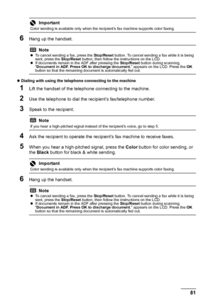 Page 8581 Faxing
6Hang up the handset.
zDialing with using the telephone connecting to the machine 
1Lift the handset of the telephone connecting to the machine.
2Use the telephone to dial the recipient’s fax/telephone number.
3Speak to the recipient.
4Ask the recipient to operate the recipient’s fax machine to receive faxes.
5When you hear a high-pitched signal, press the Color button for color sending, or 
the Black button for black & white sending.
6Hang up the handset.
Important
Color sending is available...