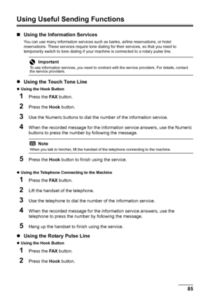 Page 8985 Faxing
Using Useful Sending Functions
„Using the Information Services
You can use many information services such as banks, airline reservations, or hotel 
reservations. These services require tone dialing for their services, so that you need to 
temporarily switch to tone dialing if your machine is connected to a rotary pulse line.
zUsing the Touch Tone Line
zUsing the Hook Button 
1Press the FA X button.
2Press the Hook button.
3Use the Numeric buttons to dial the number of the information service....