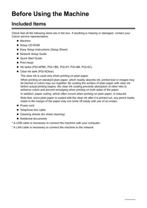 Page 106Before Using the Machine
Before Using the Machine
Included Items
Check that all the following items are in the box. If anything is missing or damaged, contact your 
Canon service representative.
zMachine
zSetup CD-ROM
zEasy Setup Instructions (Setup Sheet)
zNetwork Setup Guide
zQuick Start Guide
zPrint Head
zInk tanks (PGI-9PBK, PGI-7BK, PGI-9Y, PGI-9M, PGI-9C)
zClear ink tank (PGI-9Clear)
The clear ink is used only when printing on plain paper.
When printing on standard plain paper, which readily...