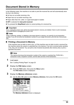 Page 9995
Faxing
Document Stored in Memory
In the following cases, the machine is not able to  print the received fax and will automatically store 
the fax in its memory:
z Ink has run out while receiving a fax.
z Paper has run out while receiving a fax.
z Paper other than A4, Letter, or Legal-sized paper is loaded.
z OFF  is selected for  Auto print received .
z You pressed the  Stop/Reset button to cancel printing of a received fax.
„Printing a Document in Memory
If the machine was not able to send a fax, or...