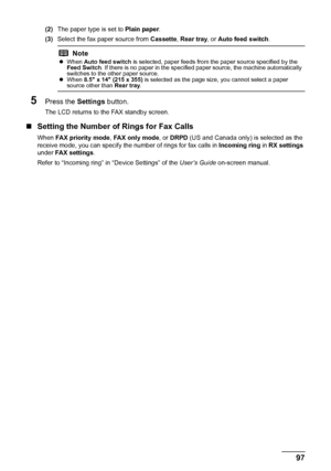 Page 10197 Faxing
(2)The paper type is set to Plain paper.
(3)Select the fax paper source from Cassette, Rear tray, or Auto feed switch.
5Press the Settings button.
The LCD returns to the FAX standby screen.
„Setting the Number of Rings for Fax Calls
When FAX priority mode, FAX only mode, or DRPD (US and Canada only) is selected as the 
receive mode, you can specify the number of rings for fax calls in Incoming ring in RX settings 
under FAX settings.
Refer to “Incoming ring” in “Device Settings” of the User’s...