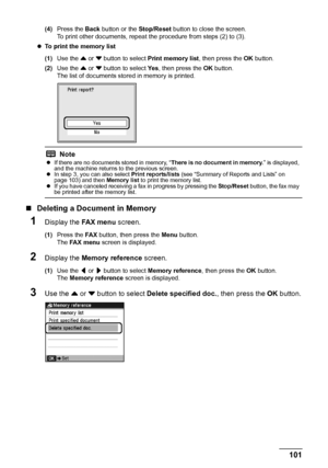 Page 105
101
Faxing
(4) Press the  Back button or the  Stop/Reset button to close the screen.
To print other documents, repeat the procedure from steps (2) to (3).
z To print the memory list  
(1) Use the  { or  } button to select  Print memory list , then press the OK button.
(2) Use the  { or  } button to select  Ye s, then press the  OK button.
The list of documents stored in memory is printed.
„ Deleting a Docu ment in Memory
1Display the FA X  m e n u screen.
(1)Press the  FA X button, then press the  Menu...