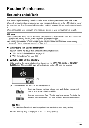 Page 111
107
Routine Maintenance
Routine Maintenance
Replacing an Ink Tank
This section explains the way to confirm the in k status and the procedure to replace ink tanks.
When ink runs out or other errors occur, an error  message is displayed on the LCD to inform you of 
the error. See “An Error Message Is Displayed  on the LCD” on page 133 and confirm how to handle 
it.
When printing from your computer, error mess ages appear on your computer screen as well.
„Getting the Ink Status Information
You can confirm...