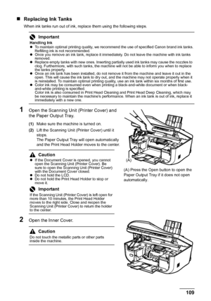 Page 113109 Routine Maintenance
„Replacing Ink Tanks
When ink tanks run out of ink, replace them using the following steps.
1Open the Scanning Unit (Printer Cover) and 
the Paper Output Tray.
(1)Make sure the machine is turned on.
(2)Lift the Scanning Unit (Printer Cover) until it 
stops.
The Paper Output Tray will open automatically 
and the Print Head Holder moves to the center.
2Open the Inner Cover.
Important
Handling Ink
zTo maintain optimal printing quality, we recommend the use of specified Canon brand...