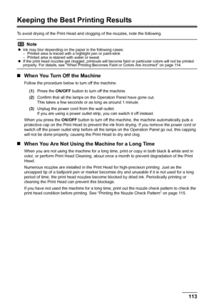 Page 117
113
Routine Maintenance
Keeping the Best Printing Results
To avoid drying of the Print Head and cl ogging of the nozzles, note the following.
„When You Turn Off the Machine
Follow the procedure below to turn off the machine.
(1) Press the  ON/OFF button to turn off the machine.
(2) Confirm that all the lamps on  the Operation Panel have gone out.
This takes a few seconds or as long as around 1 minute. 
(3) Unplug the power cord from the wall outlet.
If you are using a power outlet strip, you can switch...