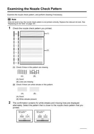 Page 120
116Routine Maintenance
Examining the Nozzle Check Pattern
Examine the nozzle check pattern,  and perform cleaning if necessary.
1Check the nozzle check pattern you printed.
(1)Check if lines in this pattern are missing.
(A) Good
(B) Lines are missing
(2) Check if there are white streaks in this pattern.
(A) Good
(B) White streaks present
2The confirmation screens for white streaks and missing lines are displayed 
alternately. Select the pattern that is closer to the nozzle check pattern that you...