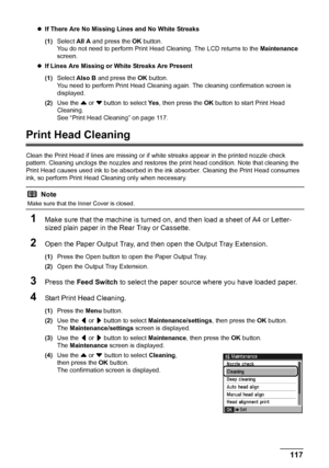 Page 121
117
Routine Maintenance
z If There Are No Missing Lines and No White Streaks  
(1) Select  All A and press the  OK button.
You do not need to perform Print Head Cleaning. The LCD returns to the  Maintenance 
screen.
z If Lines Are Missing or White Streaks Are Present  
(1) Select  Also B  and press the  OK button.
You need to perform Print Head Cleaning  again. The cleaning confirmation screen is 
displayed.
(2) Use the  { or  } button to select  Ye s, then press the  OK button to start Print Head...