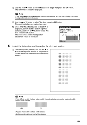 Page 125121 Routine Maintenance
(4)Use the { or } button to select Manual head align, then press the OK button.
The confirmation screen is displayed.
(5)Use the { or }
 button to select Ye s, then press the OK button.
The print head alignment pattern is printed.
(6)When “Did the patterns print correctly?” is 
displayed, confirm that the pattern is printed 
correctly, use the { or } button to select Ye s, 
then press the OK button.
The input screen for the head position 
adjustment values is displayed.
5Look at...